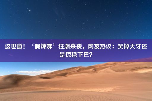 这世道！‘假辣妹’狂潮来袭，网友热议：笑掉大牙还是惊艳下巴？