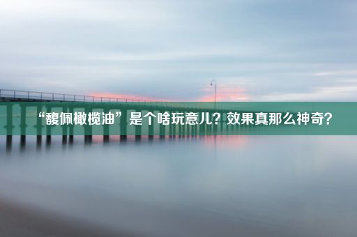 “馥佩橄榄油”是个啥玩意儿？效果真那么神奇？