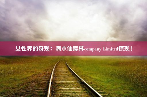 女性界的奇观：潮水仙踪林company Limited惊现！