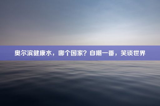 奥尔滨健康水，哪个国家？自嘲一番，笑谈世界