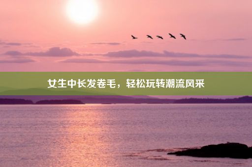 女生中长发卷毛，轻松玩转潮流风采