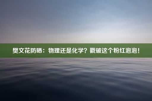 樊文花防晒：物理还是化学？戳破这个粉红泡泡！