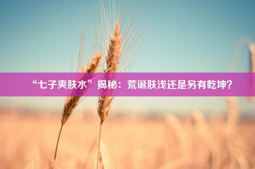 “七子爽肤水”揭秘：荒诞肤浅还是另有乾坤？