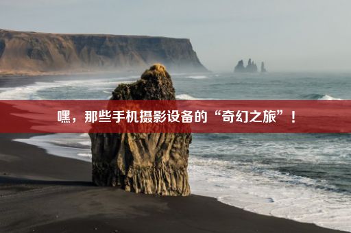 嘿，那些手机摄影设备的“奇幻之旅”！