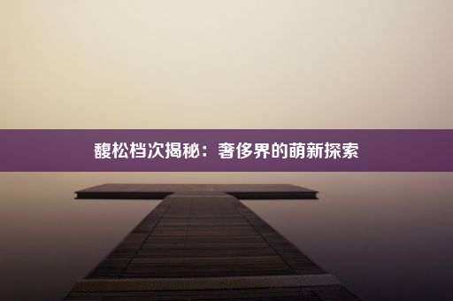 馥松档次揭秘：奢侈界的萌新探索