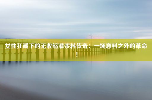 女性狂潮下的无收缩灌浆料传奇：一场意料之外的革命！