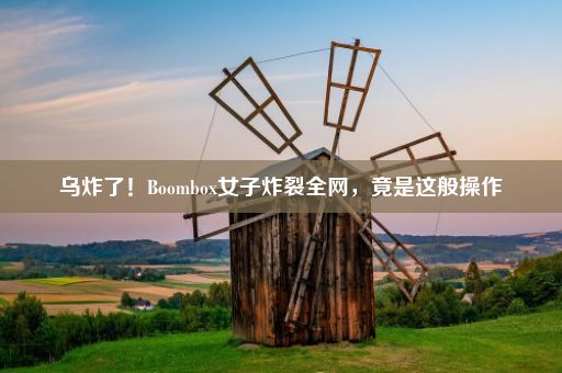 乌炸了！Boombox女子炸裂全网，竟是这般操作